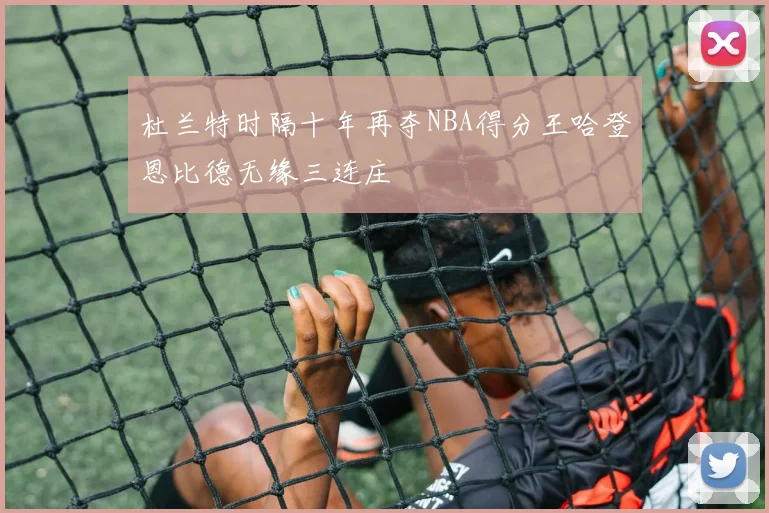杜兰特时隔十年再夺NBA得分王哈登恩比德无缘三连庄