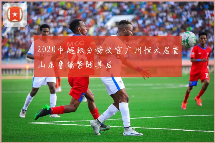 2020中超积分榜收官广州恒大居首山东鲁能紧随其后