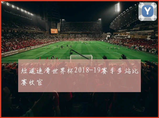 短道速滑世界杯2018-19赛季多站比赛收官