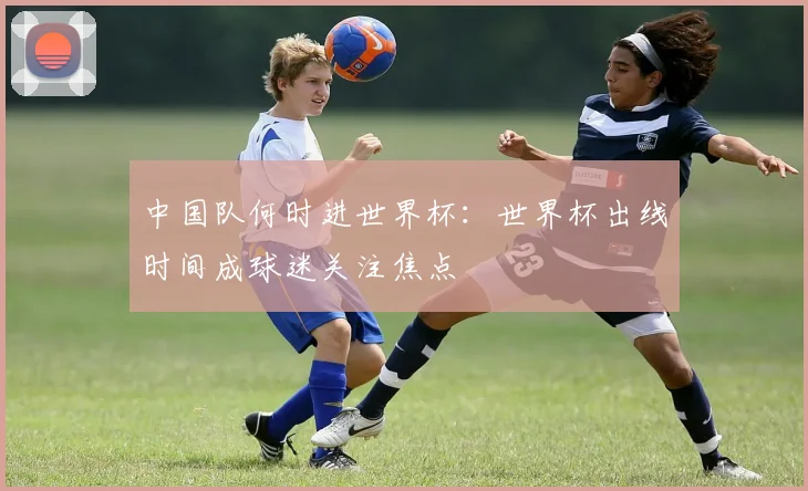 中国队何时进世界杯：世界杯出线时间成球迷关注焦点