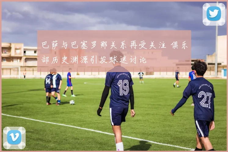 巴萨与巴塞罗那关系再受关注 俱乐部历史渊源引发球迷讨论