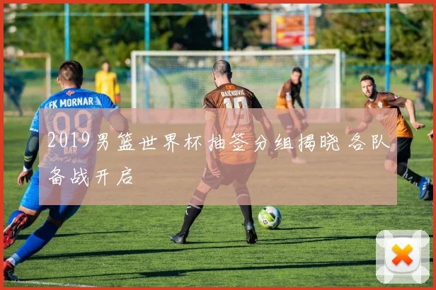 2019男篮世界杯抽签分组揭晓 各队备战开启