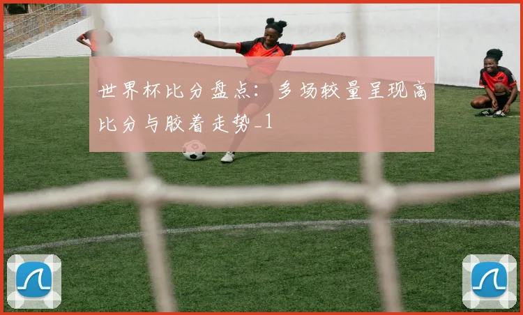 世界杯比分盘点：多场较量呈现高比分与胶着走势_1