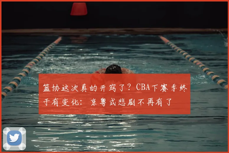 篮协这次真的开窍了？CBA下赛季终于有变化：京粤式悲剧不再有了