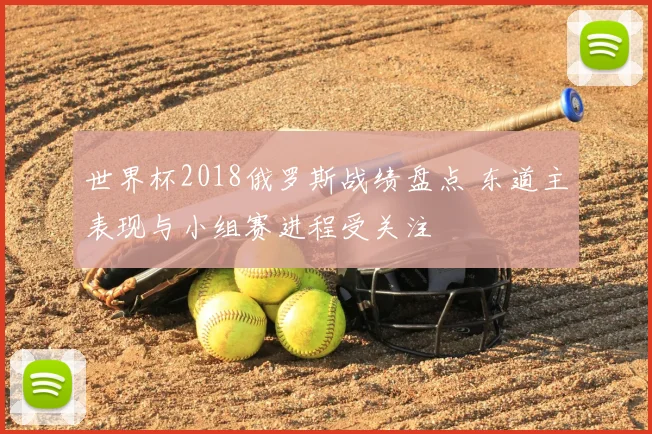 世界杯2018俄罗斯战绩盘点 东道主表现与小组赛进程受关注