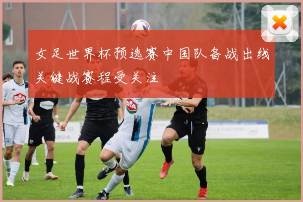 女足世界杯预选赛中国队备战出线关键战赛程受关注