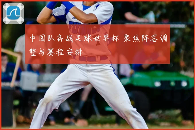 中国队备战足球世界杯 聚焦阵容调整与赛程安排