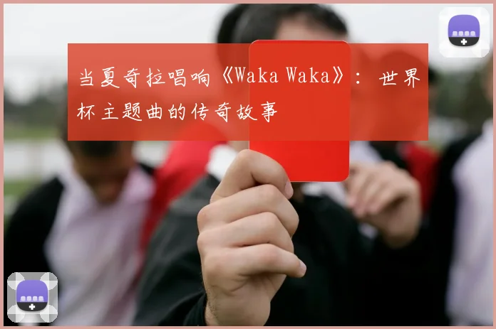 当夏奇拉唱响《Waka Waka》:世界杯主题曲的传奇故事