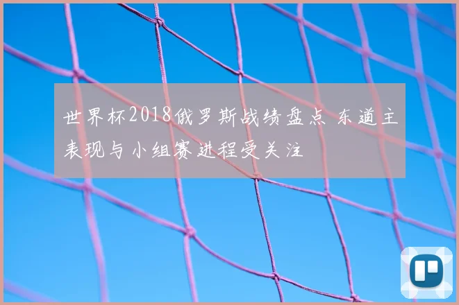 世界杯2018俄罗斯战绩盘点 东道主表现与小组赛进程受关注