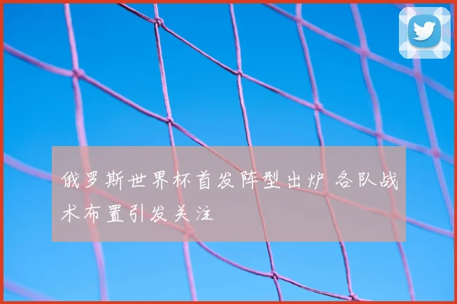 俄罗斯世界杯首发阵型出炉 各队战术布置引发关注