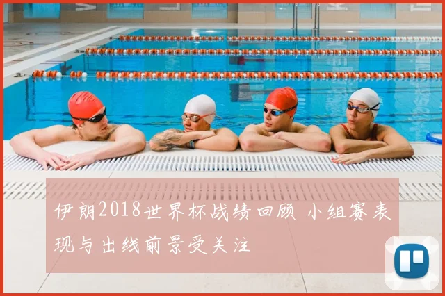 伊朗2018世界杯战绩回顾 小组赛表现与出线前景受关注