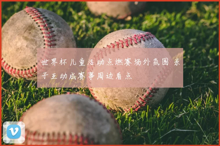 世界杯儿童活动点燃赛场外氛围 亲子互动成赛事周边看点