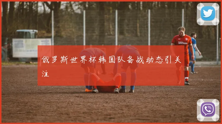 俄罗斯世界杯韩国队备战动态引关注