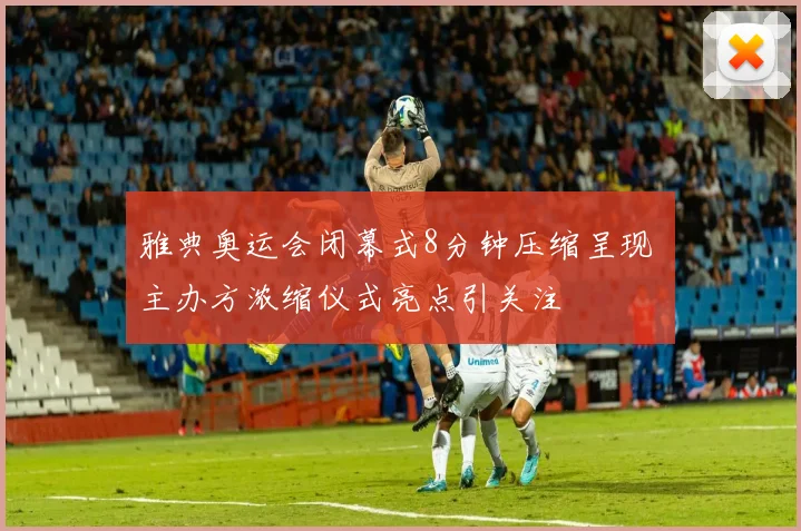 雅典奥运会闭幕式8分钟压缩呈现 主办方浓缩仪式亮点引关注