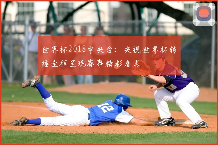 世界杯2018中央台：央视世界杯转播全程呈现赛事精彩看点