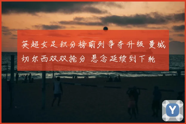 英超女足积分榜前列争夺升级 曼城切尔西双双抢分 悬念延续到下轮
