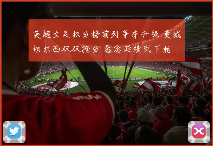 英超女足积分榜前列争夺升级 曼城切尔西双双抢分 悬念延续到下轮