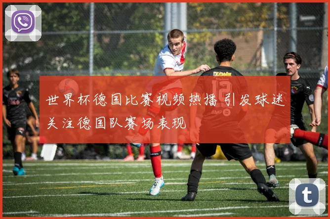 世界杯德国比赛视频热播 引发球迷关注德国队赛场表现
