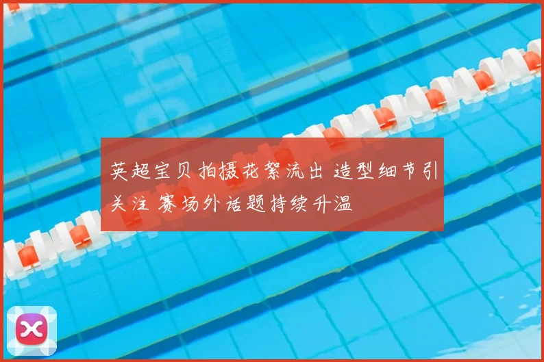英超宝贝拍摄花絮流出 造型细节引关注 赛场外话题持续升温