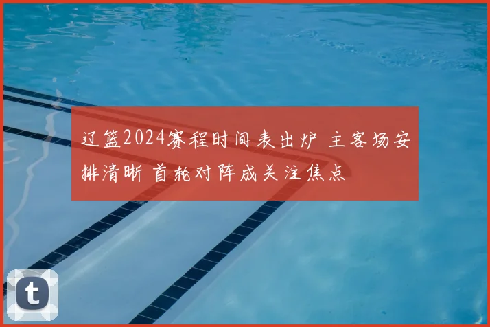 辽篮2024赛程时间表出炉 主客场安排清晰 首轮对阵成关注焦点