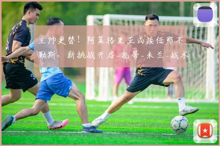 主帅更替！阿莱格里正式接任那不勒斯，新挑战开启_孔蒂_米兰_战术