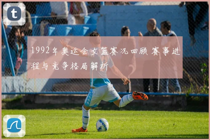 1992年奥运会女篮赛况回顾 赛事进程与竞争格局解析