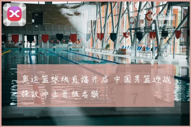 奥运篮球线直播开启 中国男篮迎战强敌冲击晋级名额