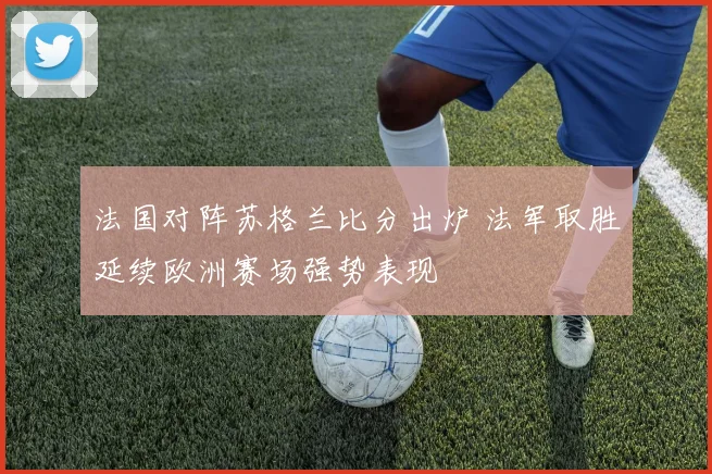 法国对阵苏格兰比分出炉 法军取胜延续欧洲赛场强势表现