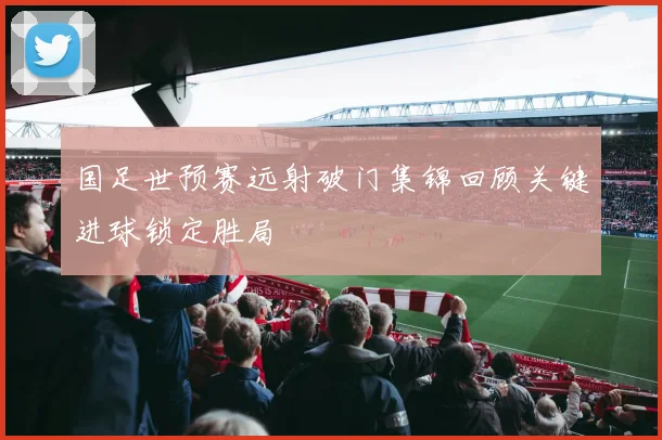 国足世预赛远射破门集锦回顾关键进球锁定胜局