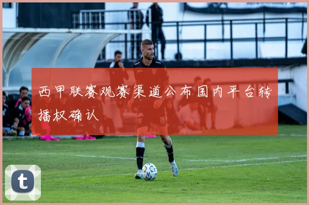 西甲联赛观赛渠道公布国内平台转播权确认