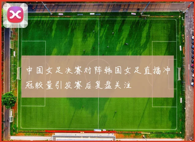 中国女足决赛对阵韩国女足直播冲冠较量引发赛后复盘关注