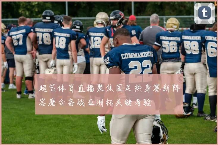 超艺体育直播聚焦国足热身赛新阵容磨合备战亚洲杯关键考验