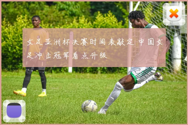 女足亚洲杯决赛时间表敲定 中国女足冲击冠军看点升级