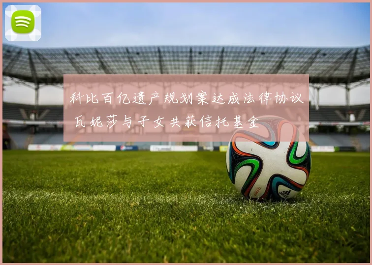 科比百亿遗产规划案达成法律协议 瓦妮莎与子女共获信托基金