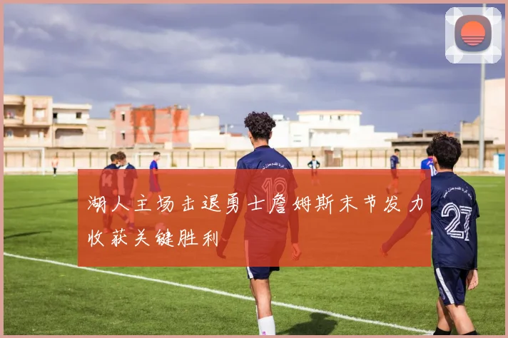 湖人主场击退勇士詹姆斯末节发力收获关键胜利