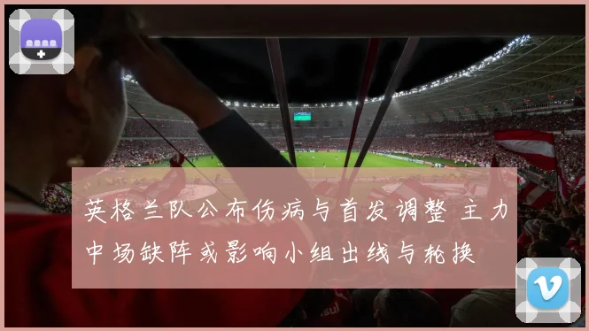 英格兰队公布伤病与首发调整 主力中场缺阵或影响小组出线与轮换
