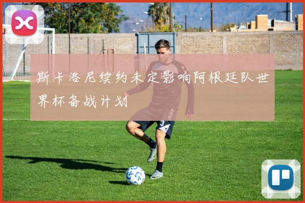 斯卡洛尼续约未定影响阿根廷队世界杯备战计划