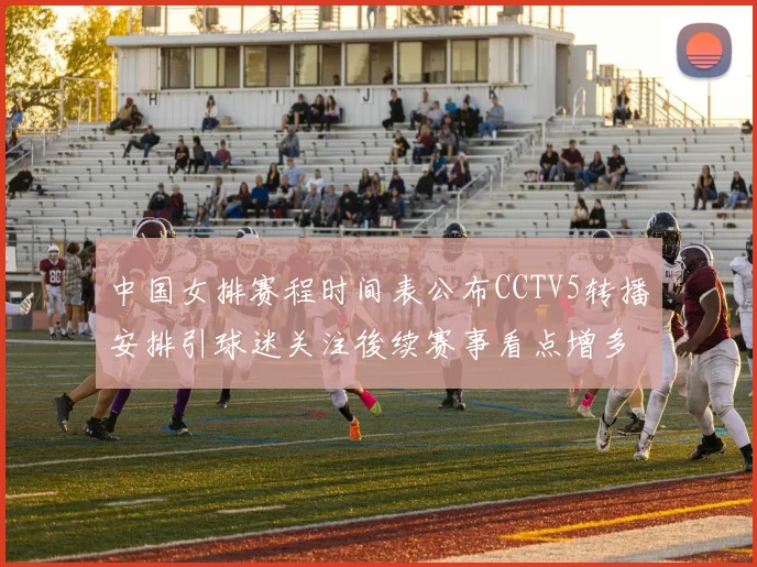 中国女排赛程时间表公布CCTV5转播安排引球迷关注後续赛事看点增多
