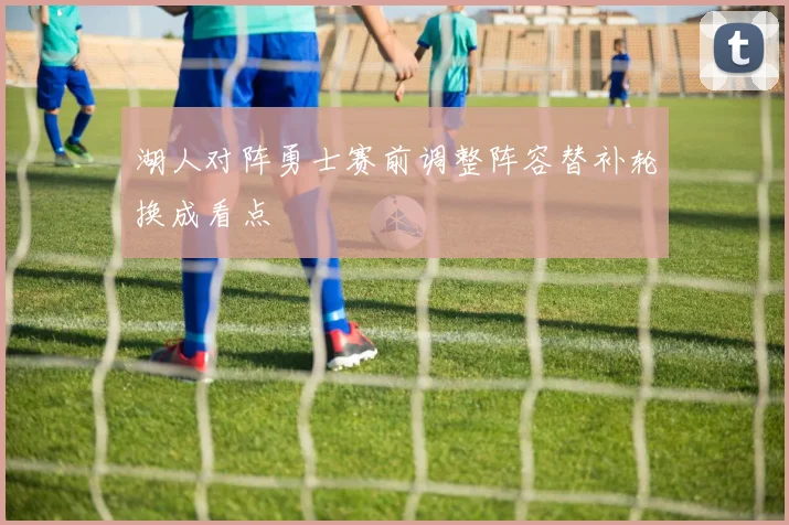 湖人对阵勇士赛前调整阵容替补轮换成看点