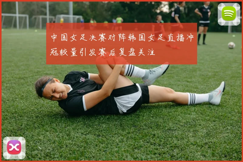 中国女足决赛对阵韩国女足直播冲冠较量引发赛后复盘关注