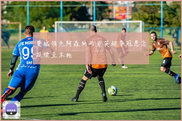 曼城领先阿森纳两分英超争冠悬念延续至末轮