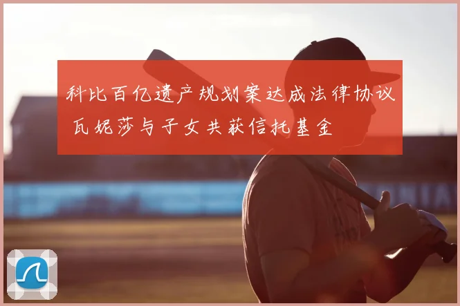 科比百亿遗产规划案达成法律协议 瓦妮莎与子女共获信托基金