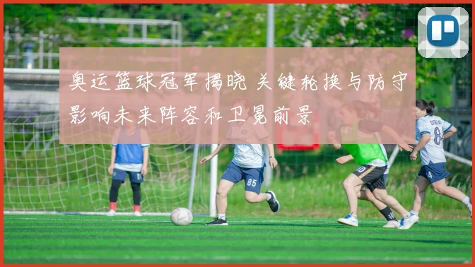 奥运篮球冠军揭晓 关键轮换与防守影响未来阵容和卫冕前景