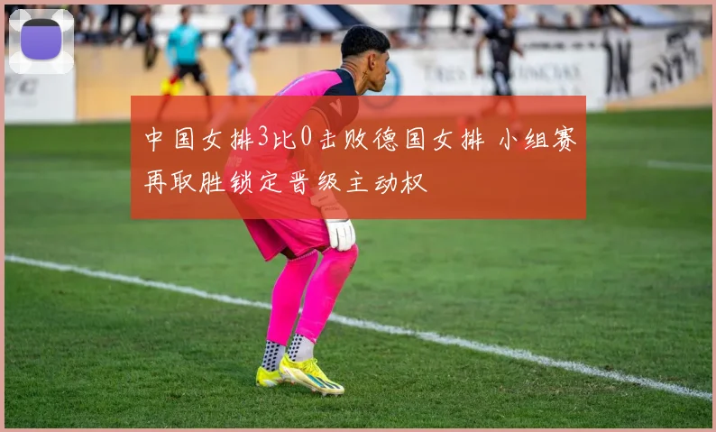 中国女排3比0击败德国女排 小组赛再取胜锁定晋级主动权