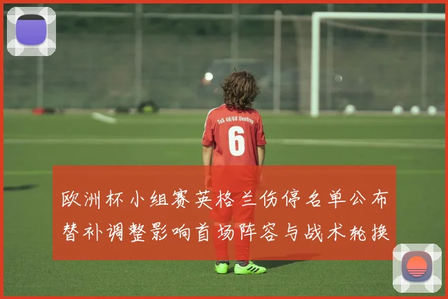 欧洲杯小组赛英格兰伤停名单公布替补调整影响首场阵容与战术轮换