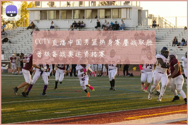 CCTV直播中国男篮热身赛鏖战取胜晋级备战奥运资格赛