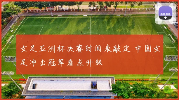 女足亚洲杯决赛时间表敲定 中国女足冲击冠军看点升级