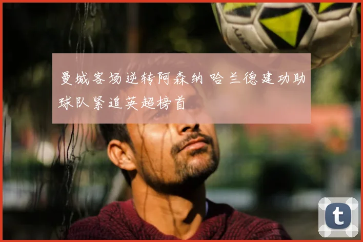 曼城客场逆转阿森纳 哈兰德建功助球队紧追英超榜首