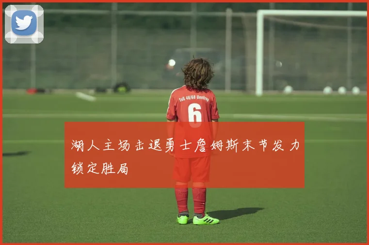 湖人主场击退勇士詹姆斯末节发力锁定胜局