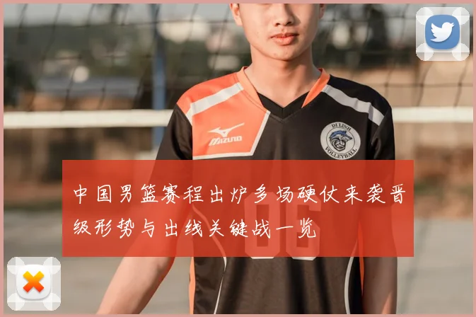 中国男篮赛程出炉多场硬仗来袭晋级形势与出线关键战一览